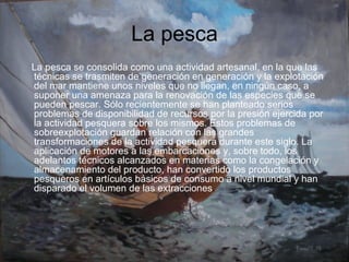 La pesca La pesca se consolida como una actividad artesanal, en la que las técnicas se trasmiten de generación en generación y la explotación del mar mantiene unos niveles que no llegan, en ningún caso, a suponer una amenaza para la renovación de las especies que se pueden pescar. Sólo recientemente se han planteado serios problemas de disponibilidad de recursos por la presión ejercida por la actividad pesquera sobre los mismos. Estos problemas de sobreexplotación guardan relación con las grandes transformaciones de la actividad pesquera durante este siglo. La aplicación de motores a las embarcaciones y, sobre todo, los adelantos técnicos alcanzados en materias como la congelación y almacenamiento del producto, han convertido los productos pesqueros en artículos básicos de consumo a nivel mundial y han disparado el volumen de las extracciones . 