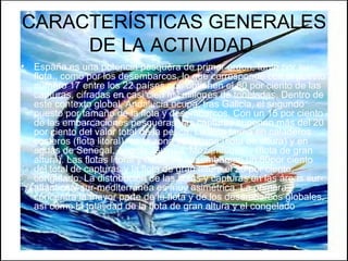 CARACTERÍSTICAS GENERALES DE LA ACTIVIDAD  España es una potencia pesquera de primer orden, tanto por su flota,, como por los desembarcos, lo que corresponde con el puesto número 17 entre los 22 países que obtienen el 80 por ciento de las capturas, cifradas en casi cien mil millones de toneladas. Dentro de este contexto global, Andalucía ocupa, tras Galicia, el segundo puesto por tamaño de la flota y desembarcos. Con un 15 por ciento de las embarcaciones pesqueras, las capturas suponen más del 20 por ciento del valor total de la pesca. La flota faena en caladeros costeros (flota litoral), en la zona sahariana (flota de altura) y en aguas de Senegal, Angola, Guinea, Mozambique... (flota de gran altura). Las flotas litoral y de altura desembarcan un 80por ciento del total de capturas y la flota de gran altura el 20 por ciento, congelado. La distribución de las flotas y capturas en las áreas sur-atlántica y sur-mediterránea es muy asimétrica. La primera concentra la mayor parte de la flota y de los desembarcos globales, así como la totalidad de la flota de gran altura y el congelado  