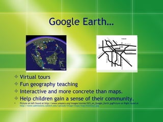 Google Earth… Virtual tours Fun geography teaching Interactive and more concrete than maps. Help children gain a sense of their community.  Picture on left found at http://www.unepscs.org/images/stories/SCS_on_Google_Earth.jpgPicture on Right found at  http://www.admissions.caltech.edu/uploads/Image/maps/map-freeways.jpg 