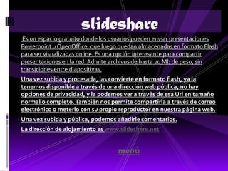 slideshare
 Es un espacio gratuito donde los usuarios pueden enviar presentaciones
Powerpoint u OpenOffice, que luego quedan almacenadas en formato Flash
para ser visualizadas online. Es una opción interesante para compartir
presentaciones en la red. Admite archivos de hasta 20 Mb de peso, sin
transiciones entre diapositivas.
Una vez subida y procesada, las convierte en formato flash, ya la
tenemos disponible a través de una dirección web pública, no hay
opciones de privacidad, y la podemos ver a través de esa Url en tamaño
normal o completo. También nos permite compartirla a través de correo
electrónico o meterlo con su propio reproductor en nuestra página web.
Una vez subida y pública, podemos añadirle comentarios.
La dirección de alojamiento es www.slideshare.net


                                  menú
 