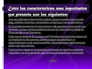 Entre las características mas importantes
que presenta son las siguientes:
Una vez publicado el documento culquier usuario lo podrá votar al estilo
digg, añadirlo a favoritos, comentarlo y enviarlo por correo electrónico.
En la portada tendremos los documentos más populares e incluso los mas
recientes, aunque siempre podremos buscar mas documentos desde los
filtros sociales o los directorios.
Cada usuario dispone de su propio perfil donde entre otras cosas dipone de
un listado de los documentos subidos aunque se podrá hacer un
seguimiento por rss de nuestros perfiles. No es necesario registrarse para
poder subir documentos.
Como puntos negativos tenemos que el entorno de usuario es bastante
mejorable y no se recomiendo subir archivos protegidos por contraseña.


                                       menú
 