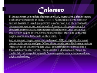 Calameo
Si deseas crear una revista altamente visual, interactiva y elegante para
publicarla y distribuirla en línea, Calaméo ha lanzado recientemente un
servicio basado en la red que permite la conversión a un clic de todos los
documentos, que se encuentren en los formatos más populares, y los
convierte en revistas altamente personalizadas y con un aspecto muy
atractivo en página entera, simulando también el efecto de voltear las
páginas como si se tratara de un libro físico.
Así, ya sea que tengas un archivo en formato PDF, un reporte .doc o una
presentación creada en Open Office, ahora podrás crear fácilmente revistas
interactivas con un alto impacto visual que permitan ser distribuidas a
través del correo electrónico, redes sociales o utilizando un código por
medio del cual una publicación de Calameo puede ser anexada a cualquier
página web o blog.
 