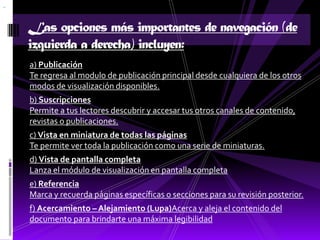 Las opciones más importantes de navegación (de
izquierda a derecha) incluyen:
a) Publicación
Te regresa al modulo de publicación principal desde cualquiera de los otros
modos de visualización disponibles.
b) Suscripciones
Permite a tus lectores descubrir y accesar tus otros canales de contenido,
revistas o publicaciones.
c) Vista en miniatura de todas las páginas
Te permite ver toda la publicación como una serie de miniaturas.
d) Vista de pantalla completa
Lanza el módulo de visualización en pantalla completa
e) Referencia
Marca y recuerda páginas específicas o secciones para su revisión posterior.
f) Acercamiento – Alejamiento (Lupa)Acerca y aleja el contenido del
documento para brindarte una máxima legibilidad
 