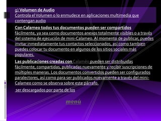 g) Volumen de Audio
Controla el Volumen o lo enmudece en aplicaciones multimedia que
contengan audio
Con Calameo todos tus documentos pueden ser compartidos
fácilmente, ya sea como documentos anexos totalmente visibles o a través
del sistema de ejecución de mini-Calameo. Al momento de publicar, puedes
invitar inmediatamente tus contactos seleccionados, así como tambien
puedes colocar tu documento en algunos de los sitios sociales más
populares.
Las publicaciones creadas con Calaméo pueden ser distribuidas
fácilmente, compartidas, publicadas nuevamente y recibir suscripciones de
múltiples maneras. Los documentos convertidos pueden ser configurados
paralectores, así como para ser publicados nuevamente a través del mini-
Calameo como se observa sobre este párrafo.
ser descargados por parte de los

                           menú
 