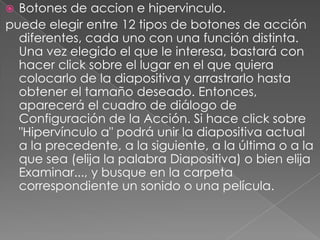 Botones de accion e hipervinculo.puede elegir entre 12 tipos de botones de acción diferentes, cada uno con una función distinta. Una vez elegido el que le interesa, bastará con hacer click sobre el lugar en el que quiera colocarlo de la diapositiva y arrastrarlo hasta obtener el tamaño deseado. Entonces, aparecerá el cuadro de diálogo de Configuración de la Acción. Si hace click sobre "Hipervínculo a" podrá unir la diapositiva actual a la precedente, a la siguiente, a la última o a la que sea (elija la palabra Diapositiva) o bien elija Examinar..., y busque en la carpeta correspondiente un sonido o una película.