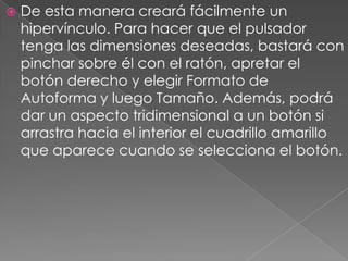 De esta manera creará fácilmente un hipervínculo. Para hacer que el pulsador tenga las dimensiones deseadas, bastará con pinchar sobre él con el ratón, apretar el botón derecho y elegir Formato de Autoforma y luego Tamaño. Además, podrá dar un aspecto tridimensional a un botón si arrastra hacia el interior el cuadrillo amarillo que aparece cuando se selecciona el botón.