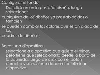 Configurar el fondo.	Dar click en en la pestaña diseño, luego seleccionarcualquiera de los diseños ya prestablecidos o tambiense pueden cambiar los colores que estan alado de loscuadros de diseños.Borrar una diapositiva.seleccionela diapositiva que quiere eliminar, pero tiene que seleccionarla desde la barra de la izquierda, luego de click con el boton derecho y seleccione donde dice eliminar diapositiva.