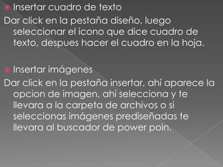 Insertar cuadro de textoDar click en la pestaña diseño, luego seleccionar el icono que dice cuadro de texto, despues hacer el cuadro en la hoja.Insertar imágenesDar click en la pestaña insertar, ahí aparece la opcion de imagen, ahí selecciona y te llevara a la carpeta de archivos o si seleccionas imágenes prediseñadas te llevara al buscador de powerpoin.