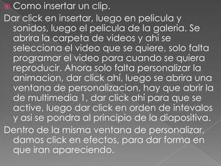 Como insertar un clip.Dar click en insertar, luego en pelicula y sonidos, luego el pelicula de la galeria. Se abrira la carpeta de videos y ahí se selecciona el video que se quiere, solo falta programar el video para cuando se quiera reproducir. Ahora solo falta personalizar la animacion, dar click ahí, luego se abrira una ventana de personalizacion, hay que abrir la de multimedia 1, dar click ahí para que se active, luego dar click en orden de intevalos y asi se pondra al principio de la diapositiva.Dentro de la misma ventana de personalizar, damos click en efectos, para dar forma en que iran apareciendo.