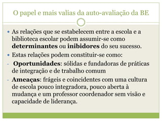 O papel e mais valias da auto-avaliação da BEAs relações que se estabelecem entre a escola e a biblioteca escolar podem assumir-se como determinantes ou inibidores do seu sucesso.Estas relações podem constituir-se como:Oportunidades: sólidas e fundadoras de práticas de integração e de trabalho comum