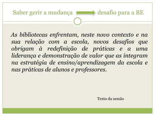Ameaças: frágeis e coincidentes com uma cultura de escola pouco integradora, pouco aberta à mudança e um professor coordenador sem visão e capacidade de liderança.Saber gerir a mudança                 desafio para a BE   As bibliotecas enfrentam, neste novo contexto e na sua relação com a escola, novos desafios que obrigam à redefinição de práticas e a uma liderança e demonstração de valor que as integram na estratégia de ensino/aprendizagem da escola e nas práticas de alunos e professores.Texto da sessão