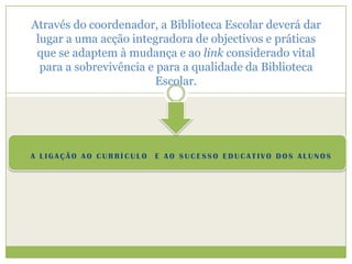 Através do coordenador, a Biblioteca Escolar deverá dar lugar a uma acção integradora de objectivos e práticas que se adaptem à mudança e ao link considerado vital para a sobrevivência e para a qualidade da Biblioteca Escolar.A ligação ao currículo  e ao sucesso educativo dos alunos
