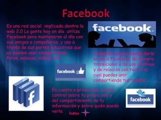 Es una red social implicada dentro la
web 2.0 La gente hoy en día utiliza
Facebook para mantenerse al día con
sus amigos o compañeros y uso a
través de sus partes educativas que
se puedan usar compartiendo             Cualquier usuario puede darle
fotos, enlaces, vídeos, etc.            el uso a Facebook, de manera
                                        transicional o de uso continuo
                                        y de relación con twiter el
                                        cual puedes unir
                                        compartiendo tus tweets

                     En cuanto a privacidad, tienes
                     control sobre tu propia red y
                     del compartimiento de tu
                     información y sobre quién puede
                     verla. Índice
 