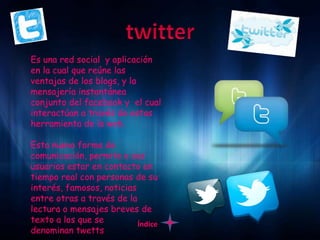 Es una red social y aplicación
en la cual que reúne las
ventajas de los blogs, y la
mensajería instantánea
conjunto del facebook y el cual
interactúan a través de estas
herramienta de la web.

Esta nueva forma de
comunicación, permite a sus
usuarios estar en contacto en
tiempo real con personas de su
interés, famosos, noticias
entre otras a través de la
lectura o mensajes breves de
texto a los que se         Índice
denominan twetts
 