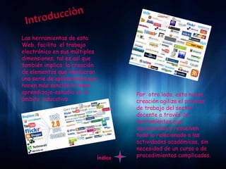 Las herramientas de esta
Web, facilita el trabajo
electrónico en sus múltiples
dimensiones; tal es así que
también implica la creación
de elementos que involucran
una serie de aplicaciones que
hacen más sencillo la labor
aprendizaje-estudio en el                Por otro lado, esta nueva
ámbito educativo.                        creación agiliza el proceso
                                         de trabajo del sector
                                         docente a través de
                                         herramientas que
                                         documentan y resuelven
                                         todo lo relacionado a las
                                         actividades académicas, sin
                                         necesidad de un curso o de
                                Índice   procedimientos complicados.
 