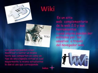 Es un sitio
                                            web complementario
                                            de la web 2.0 y sus
                                            herramientas
                                            cuyas página pueden ser
                                            editadas por los
                                            usuarios a través
                                            del navegador web.
Los usuarios pueden crear,
modificar o borrar un mismo
texto que comparten es como un
tipo de enciclopedia virtual el cual
mayormente lo mismo estudiantes
le dan el uso que corresponde
                                   Índice
 