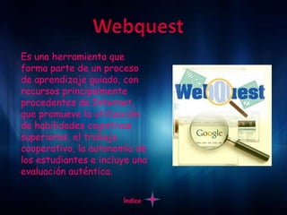 Es una herramienta que
forma parte de un proceso
de aprendizaje guiado, con
recursos principalmente
procedentes de Internet,
que promueve la utilización
de habilidades cognitivas
superiores, el trabajo
cooperativo, la autonomía de
los estudiantes e incluye una
evaluación auténtica.

                       Índice
 