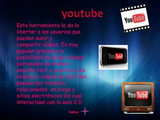Esta herramienta le da la
libertar a los usuarios que
pueden subir y
compartir vídeos, Es muy
popular gracias a la
posibilidad de alojar vídeos
personales de manera
sencilla fácil y practica. Los
enlaces a vídeos de YouTube
pueden ser también
relacionados en blogs y
sitios electrónicos los cual
interactúan con la web 2.0
                      Índice
 