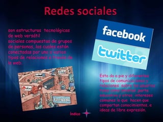 son estructuras tecnológicas
de web versátil
sociales compuestas de grupos
de personas, las cuales están
conectadas por uno o varios
tipos de relaciones a través de
la web.

                                      Esto da a pie y diferentes
                                      tipos de comunicaciones y
                                      relaciones sobre los usuarios
                                      tales como amistad ,parte
                                      educativa y otros intereses
                                      comunes lo que hacen que
                                      compartan conocimientos, e
                                      ideas de libre expresión.
                             Índice
 