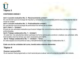 Tópico 3CONTENIDO UNIDAD IAct 3: Lección evaluativa No. 2 - Reconocimiento unidad I: Es una lección que se encarga de impulsar y conocer los conocimientos previos que el estudiante trae al iniciar la unidad.Act 4: Lección evaluativa No. 3 - Profundización unidad I:Es una lección que se encarga de profundizar los temas de la unidad.Act 5: Quiz 1 – Unidad I: El quiz es una actividad evaluativa que buscar indagar los conocimientos adquiridos con las actividades profundizadas.Act 6: Trabajo colaborativo No. 1 – Unidad I: En este foro  los estudiantes deben participar de forma activa para construir o realizar una actividad, el/la tutor/a debe crear los temas que sean necesarios para tal fin.Act 6: Trabajo colaborativo No. 1 – Unidad I – Tarea: En este espacio se encuentra la nota y retroalimentación del Trabajo Colaborativo No 1.Cada una de las unidades del curso, tendrá estos mismos elementosTópico 4Examen nacional 40%: Es el examen final programado a nivel nacional para evaluar todo el contenido temático del módulo.