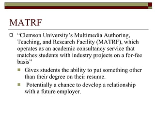 MATRF “ Clemson University’s Multimedia Authoring, Teaching, and Research Facility (MATRF), which operates as an academic consultancy service that matches students with industry projects on a for-fee basis” Gives students the ability to put something other than their degree on their resume. Potentially a chance to develop a relationship with a future employer.  