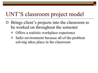 UNT’S classroom project model  Brings client’s projects into the classroom to be worked on throughout the semester  Offers a realistic workplace experience  Safer environment because all of the problem solving takes place in the classroom  