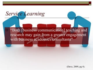Service Learning “ Both [business communication] teaching and research may gain from a greater engagement with business academics/consultants” (Dave, 2009, pg 4).  