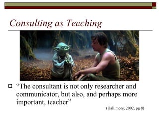 Consulting as Teaching “The consultant is not only researcher and communicator, but also, and perhaps more important, teacher” (Dallimore, 2002, pg 8) 