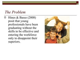 The Problem Hines & Basso (2008) posit that young professionals have been graduating without the skills to be effective and entering the workforce only to disappoint their superiors.  