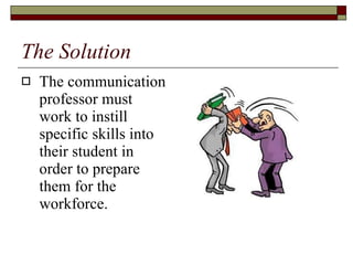 The Solution The communication professor must work to instill specific skills into their student in order to prepare them for the workforce.  