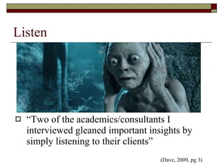 Listen “Two of the academics/consultants I interviewed gleaned important insights by simply listening to their clients”  (Dave, 2009, pg 3)  