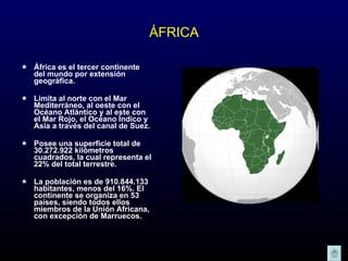 ÁFRICA África es el tercer continente del mundo por extensión geográfica. Limita al norte con el Mar Mediterráneo, al oeste con el Océano Atlántico y al este con el Mar Rojo, el Océano Índico y Asia a través del canal de Suez. Posee una superficie total de 30.272.922 kilómetros cuadrados, la cual representa el 22% del total terrestre.  La población es de 910.844.133 habitantes, menos del 16%. El continente se organiza en 53 países, siendo todos ellos miembros de la Unión Africana, con excepción de Marruecos.  