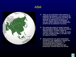 ASIA Asia es el continente más extenso y poblado del planeta, con cerca de 44 millones de km2 supone el 8,65% del total de la superficie terrestre y el 29,45% de las tierras emergidas, y con sus 4000 millones de habitantes, el 60% de la población humana.  Se extiende sobre la mitad oriental del hemisferio Norte, desde el océano Glacial Ártico, al norte, hasta el océano Índico, al sur. Limita, al oeste, con los montes Urales, y al este, con el océano Pacífico.  Asia presenta una gran diversidad climática y de vegetación: desde los secos paisajes desérticos a la exuberante selva tropical, y características geográficas que presentan muchos tipos de climas.  