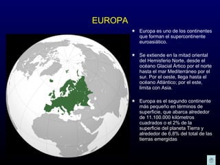 EUROPA Europa es uno de los continentes que forman el supercontinente euroasiático. Se extiende en la mitad oriental del Hemisferio Norte, desde el océano Glacial Ártico por el norte hasta el mar Mediterráneo por el sur. Por el oeste, llega hasta el océano Atlántico; por el este, limita con Asia. Europa es el segundo continente más pequeño en términos de superficie, que abarca alrededor de 11.100.000 kilómetros cuadrados o el 2% de la superficie del planeta Tierra y alrededor de 6,8% del total de las tierras emergidas 