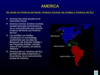 AMERICA Se divide en América del Norte, América Central, las Antillas y América del Sur   America del norte:situado en el Hemisferio Norte  America Central: América Central, también llamada Centroamérica, es un subcontinente que conecta América del Norte con América del Sur  Las Antillas:Las Antillas constituyen un archipiélago conformado por las islas de Bahamas, las Grandes Antillas y las Pequeñas Antillas, ubicado entre el mar Caribe y el océano Atlántico America del sur: América del Sur, también llamada Sudamérica o Suramérica, es el subcontinente austral de América  América del Sur América Central Norteamérica 