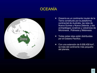 OCEANÍA Oceanía es un continente insular de la Tierra constituido por la plataforma continental de Australia, las islas de Nueva Guinea y Nueva Zelanda, y los archipiélagos coralinos y volcánicos de Micronesia , Polinesia y Melanesia.  Todas estas islas están distribuidas por el Océano Pacífico.  Con una extensión de 9.008.458 km², se trata del continente más pequeño del planeta.  Oceanía 