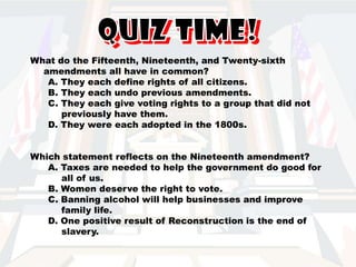 Poll taxes were outlawed by the Twenty-fourth Amendment: A. To prevent discrimination against certain voters. B. Because the government no longer needed to raise money from such taxes. C. In all elections-state and national. D. During Reconstruction in the 1870s. A person may be elected to no more than two terms in a row as President, according to which amendment? A. Twelfth B. Seventeenth C. Twentieth D. Twenty-second Slavery was abolished, or made illegal in the United States. According to which amendment? A. Twentieth B. Thirteenth  C. Twenty-fifth D. Twenty-sixth 