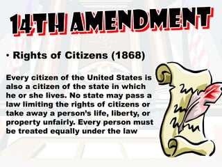 14th Amendment Rights of Citizens (1868)Every citizen of the United States is also a citizen of the state in which he or she lives. No state may pass a law limiting the rights of citizens or take away a person’s life, liberty, or property unfairly. Every person must be treated equally under the law