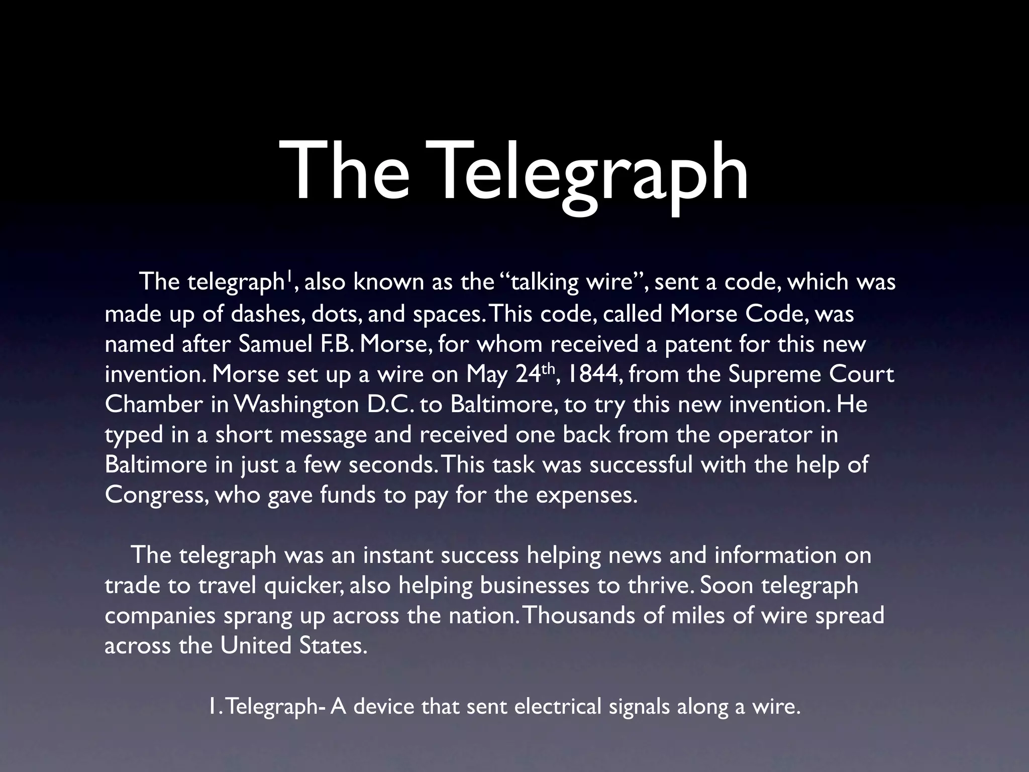 The Telegraph
   The telegraph1, also known as the “talking wire”, sent a code, which was
made up of dashes, dots, and spaces. This code, called Morse Code, was
named after Samuel F.B. Morse, for whom received a patent for this new
invention. Morse set up a wire on May 24th, 1844, from the Supreme Court
Chamber in Washington D.C. to Baltimore, to try this new invention. He
typed in a short message and received one back from the operator in
Baltimore in just a few seconds. This task was successful with the help of
Congress, who gave funds to pay for the expenses.

   The telegraph was an instant success helping news and information on
trade to travel quicker, also helping businesses to thrive. Soon telegraph
companies sprang up across the nation. Thousands of miles of wire spread
across the United States.

         1. Telegraph- A device that sent electrical signals along a wire.
 