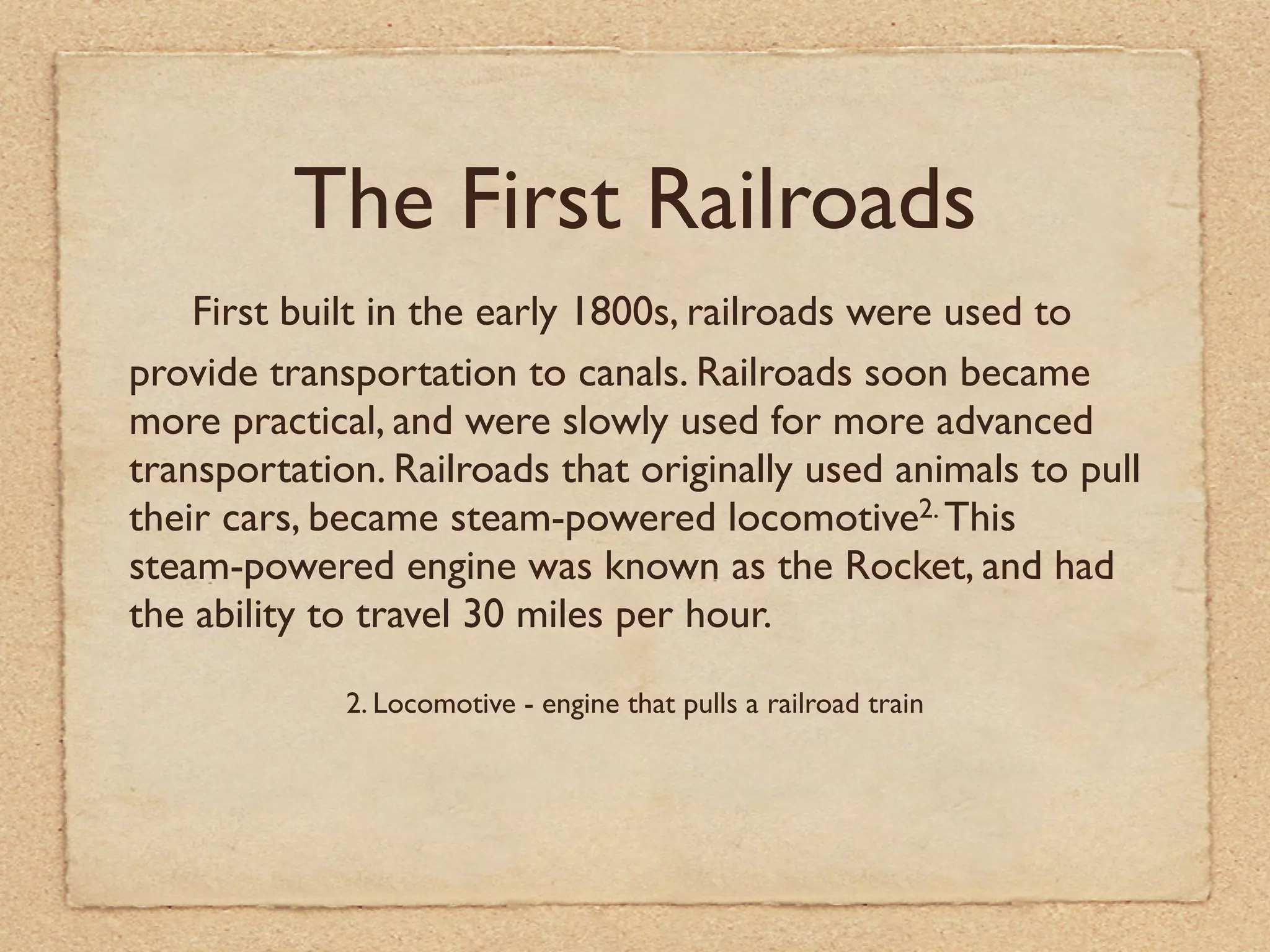 The First Railroads
    First built in the early 1800s, railroads were used to
provide transportation to canals. Railroads soon became
more practical, and were slowly used for more advanced
transportation. Railroads that originally used animals to pull
their cars, became steam-powered locomotive2. This
steam-powered engine was known as the Rocket, and had
the ability to travel 30 miles per hour.

             2. Locomotive - engine that pulls a railroad train
 