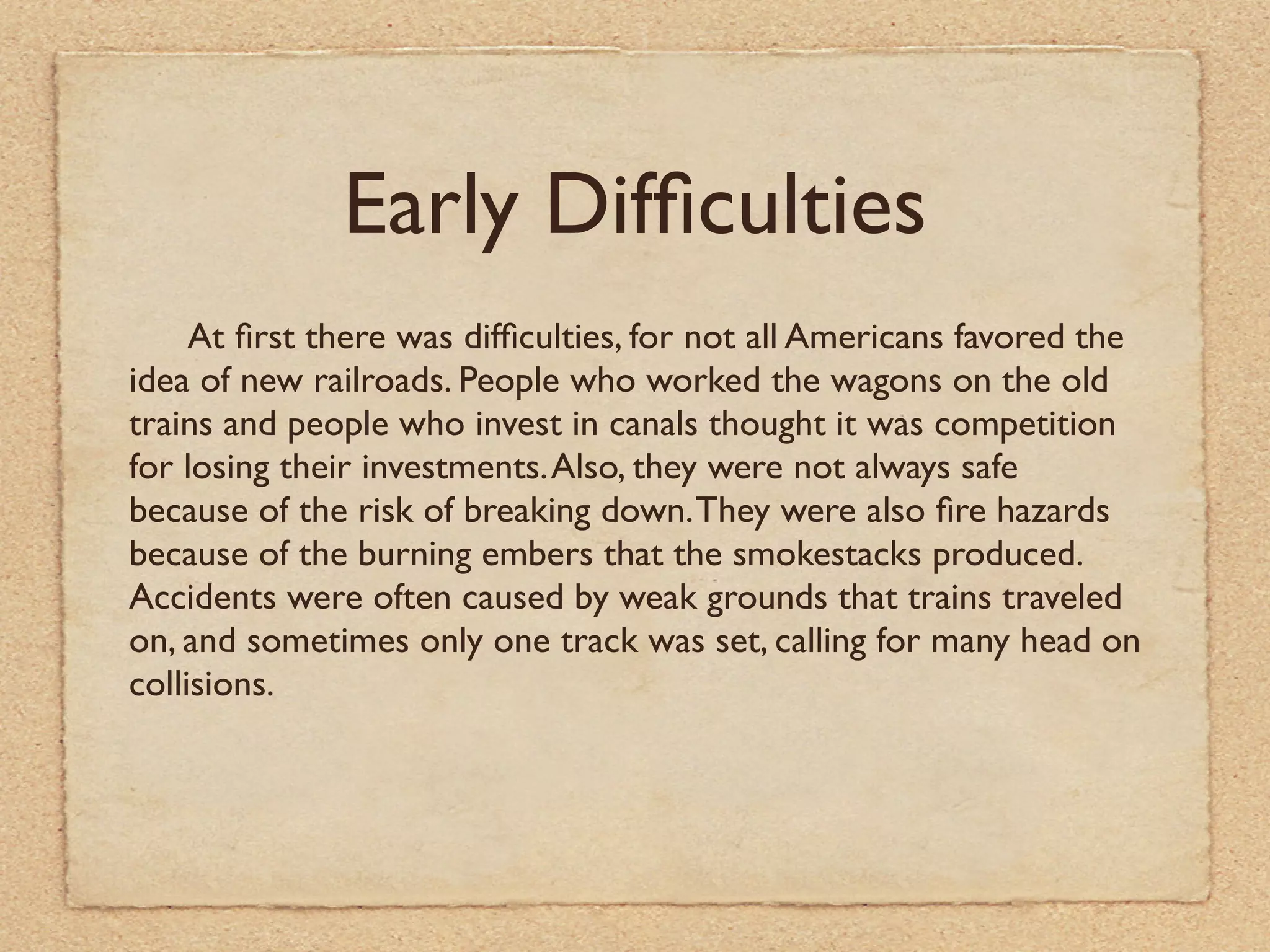 Early Difﬁculties
     At ﬁrst there was difﬁculties, for not all Americans favored the
idea of new railroads. People who worked the wagons on the old
trains and people who invest in canals thought it was competition
for losing their investments. Also, they were not always safe
because of the risk of breaking down. They were also ﬁre hazards
because of the burning embers that the smokestacks produced.
Accidents were often caused by weak grounds that trains traveled
on, and sometimes only one track was set, calling for many head on
collisions.
 