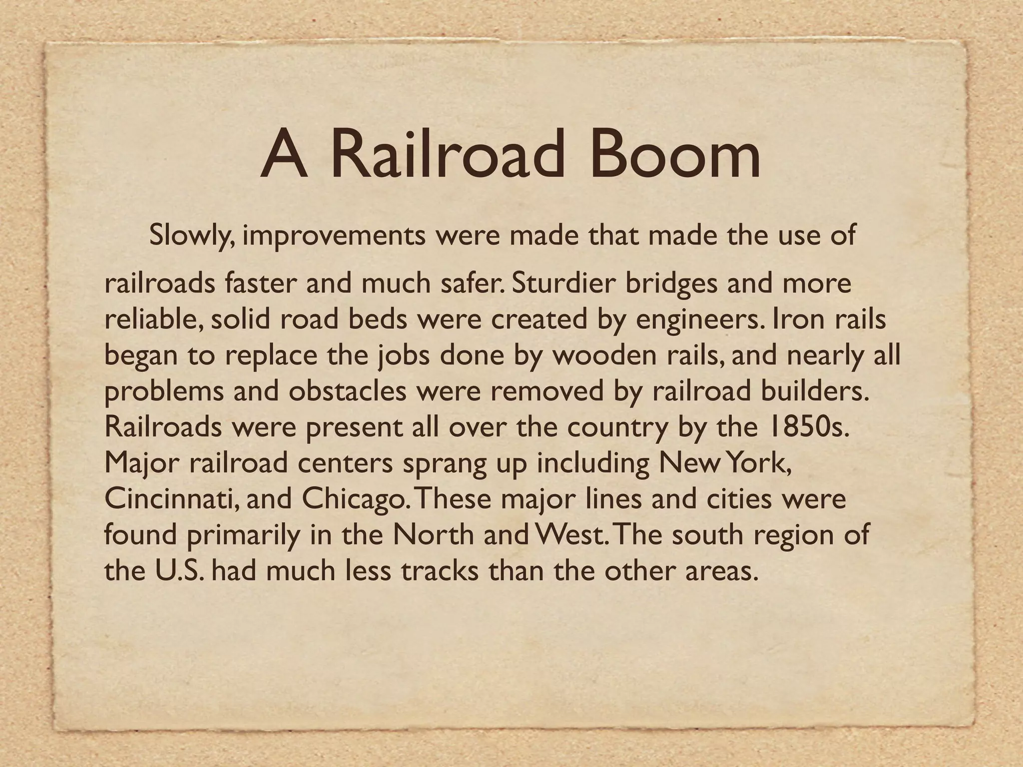 A Railroad Boom
    Slowly, improvements were made that made the use of
railroads faster and much safer. Sturdier bridges and more
reliable, solid road beds were created by engineers. Iron rails
began to replace the jobs done by wooden rails, and nearly all
problems and obstacles were removed by railroad builders.
Railroads were present all over the country by the 1850s.
Major railroad centers sprang up including New York,
Cincinnati, and Chicago. These major lines and cities were
found primarily in the North and West. The south region of
the U.S. had much less tracks than the other areas.
 