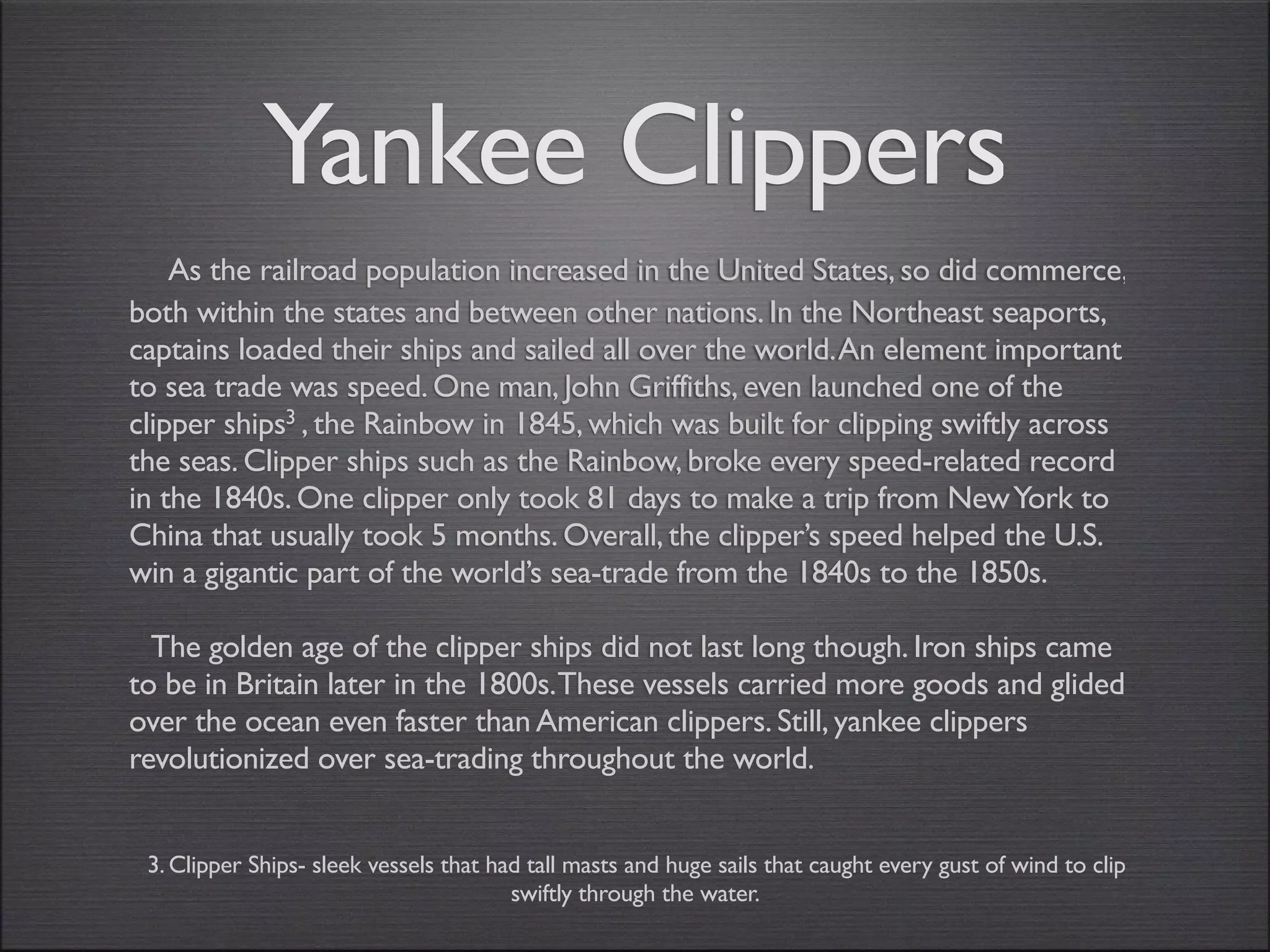 Yankee Clippers
    As the railroad population increased in the United States, so did commerce,
both within the states and between other nations. In the Northeast seaports,
captains loaded their ships and sailed all over the world. An element important
to sea trade was speed. One man, John Griffiths, even launched one of the
clipper ships3 , the Rainbow in 1845, which was built for clipping swiftly across
the seas. Clipper ships such as the Rainbow, broke every speed-related record
in the 1840s. One clipper only took 81 days to make a trip from New York to
China that usually took 5 months. Overall, the clipper’s speed helped the U.S.
win a gigantic part of the world’s sea-trade from the 1840s to the 1850s.

  The golden age of the clipper ships did not last long though. Iron ships came
to be in Britain later in the 1800s.These vessels carried more goods and glided
over the ocean even faster than American clippers. Still, yankee clippers
revolutionized over sea-trading throughout the world.


 3. Clipper Ships- sleek vessels that had tall masts and huge sails that caught every gust of wind to clip
                                        swiftly through the water.
 