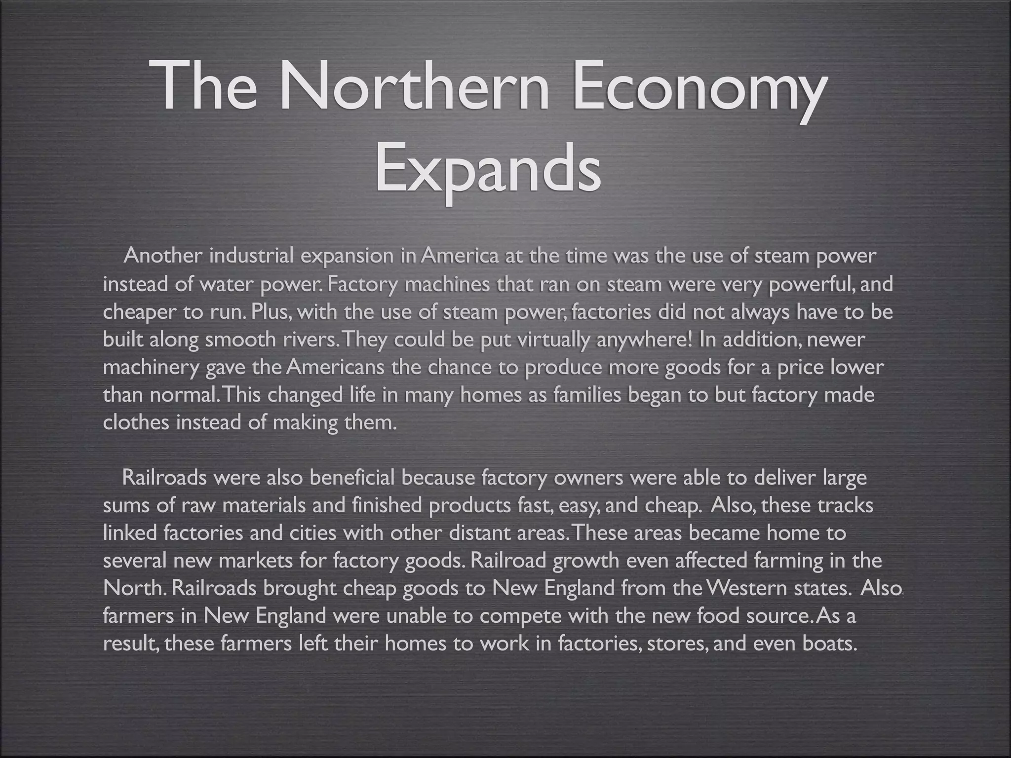 The Northern Economy
          Expands
  Another industrial expansion in America at the time was the use of steam power
instead of water power. Factory machines that ran on steam were very powerful, and
cheaper to run. Plus, with the use of steam power, factories did not always have to be
built along smooth rivers.They could be put virtually anywhere! In addition, newer
machinery gave the Americans the chance to produce more goods for a price lower
than normal.This changed life in many homes as families began to but factory made
clothes instead of making them.

   Railroads were also beneficial because factory owners were able to deliver large
sums of raw materials and finished products fast, easy, and cheap. Also, these tracks
linked factories and cities with other distant areas.These areas became home to
several new markets for factory goods. Railroad growth even affected farming in the
North. Railroads brought cheap goods to New England from the Western states. Also,
farmers in New England were unable to compete with the new food source. As a
result, these farmers left their homes to work in factories, stores, and even boats.
 