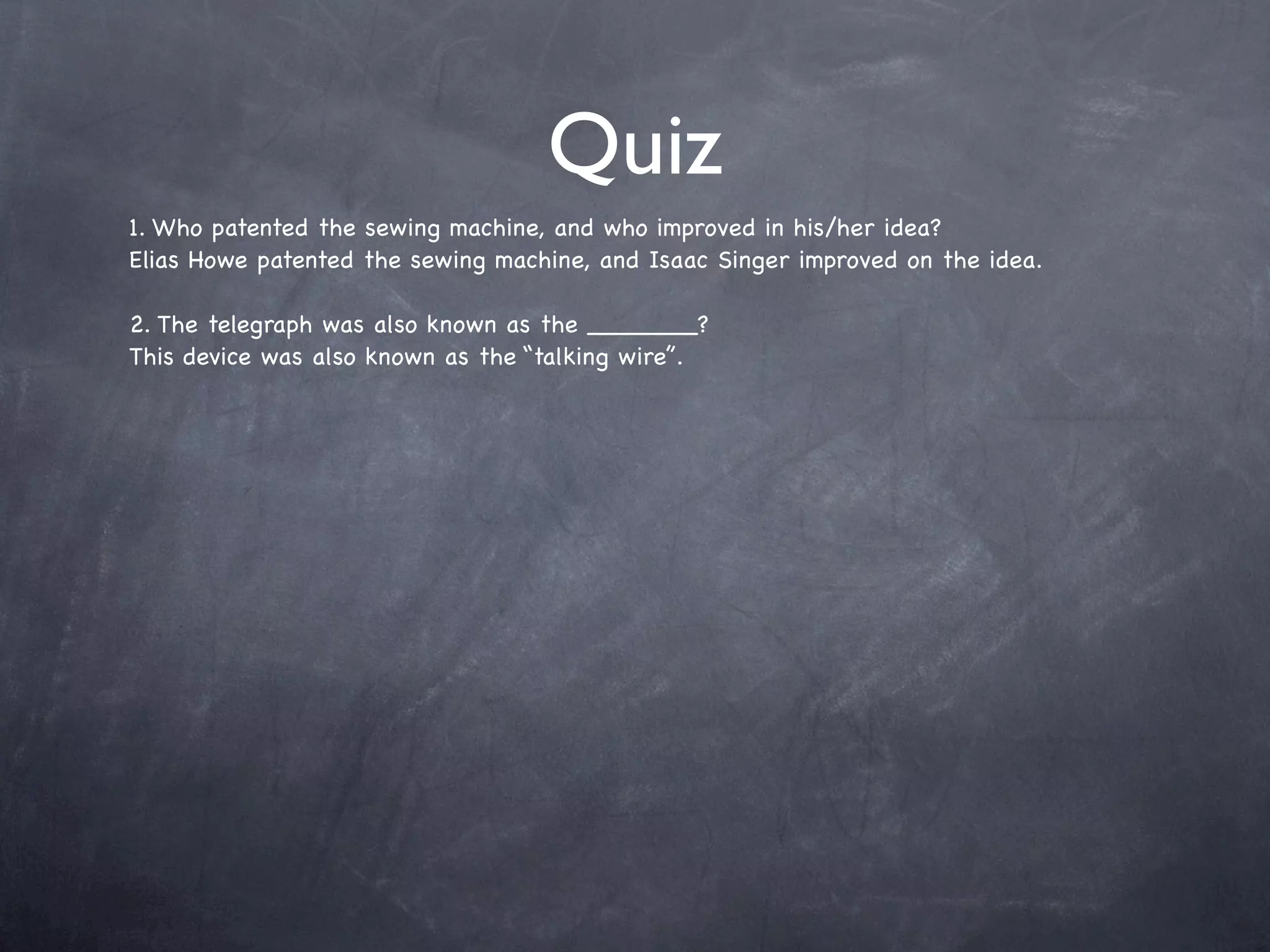 Quiz
1. Who patented the sewing machine, and who improved in his/her idea?
Elias Howe patented the sewing machine, and Isaac Singer improved on the idea.

2. The telegraph was also known as the _______?
This device was also known as the “talking wire”.
 