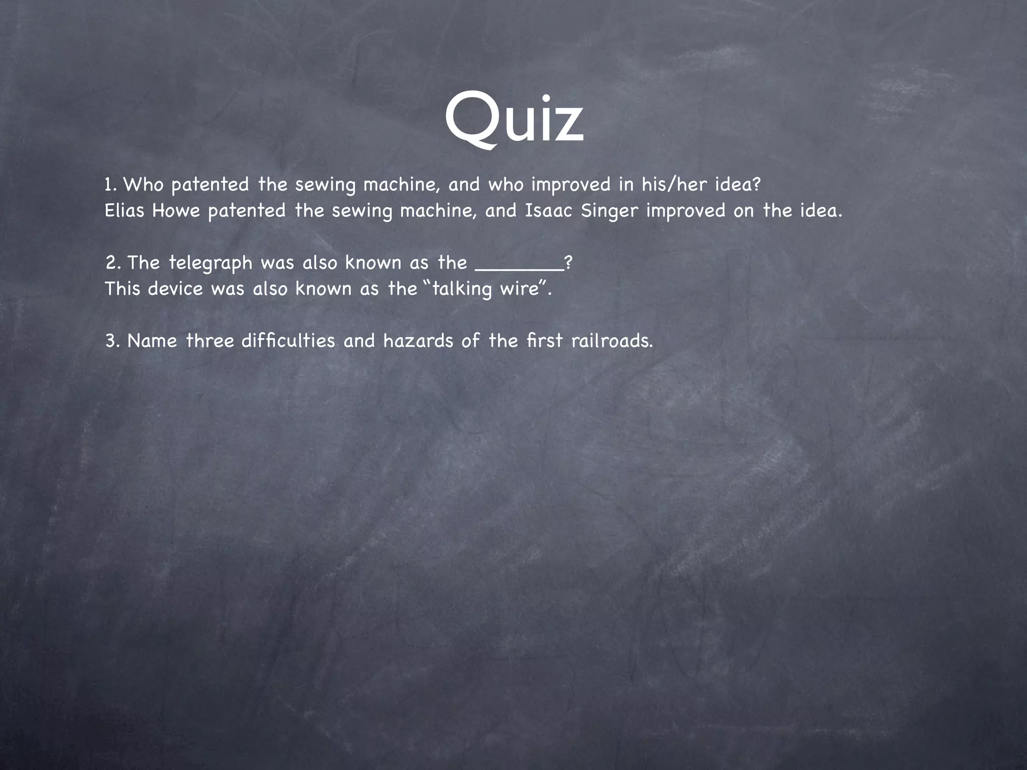 Quiz
1. Who patented the sewing machine, and who improved in his/her idea?
Elias Howe patented the sewing machine, and Isaac Singer improved on the idea.

2. The telegraph was also known as the _______?
This device was also known as the “talking wire”.

3. Name three difﬁculties and hazards of the ﬁrst railroads.
 