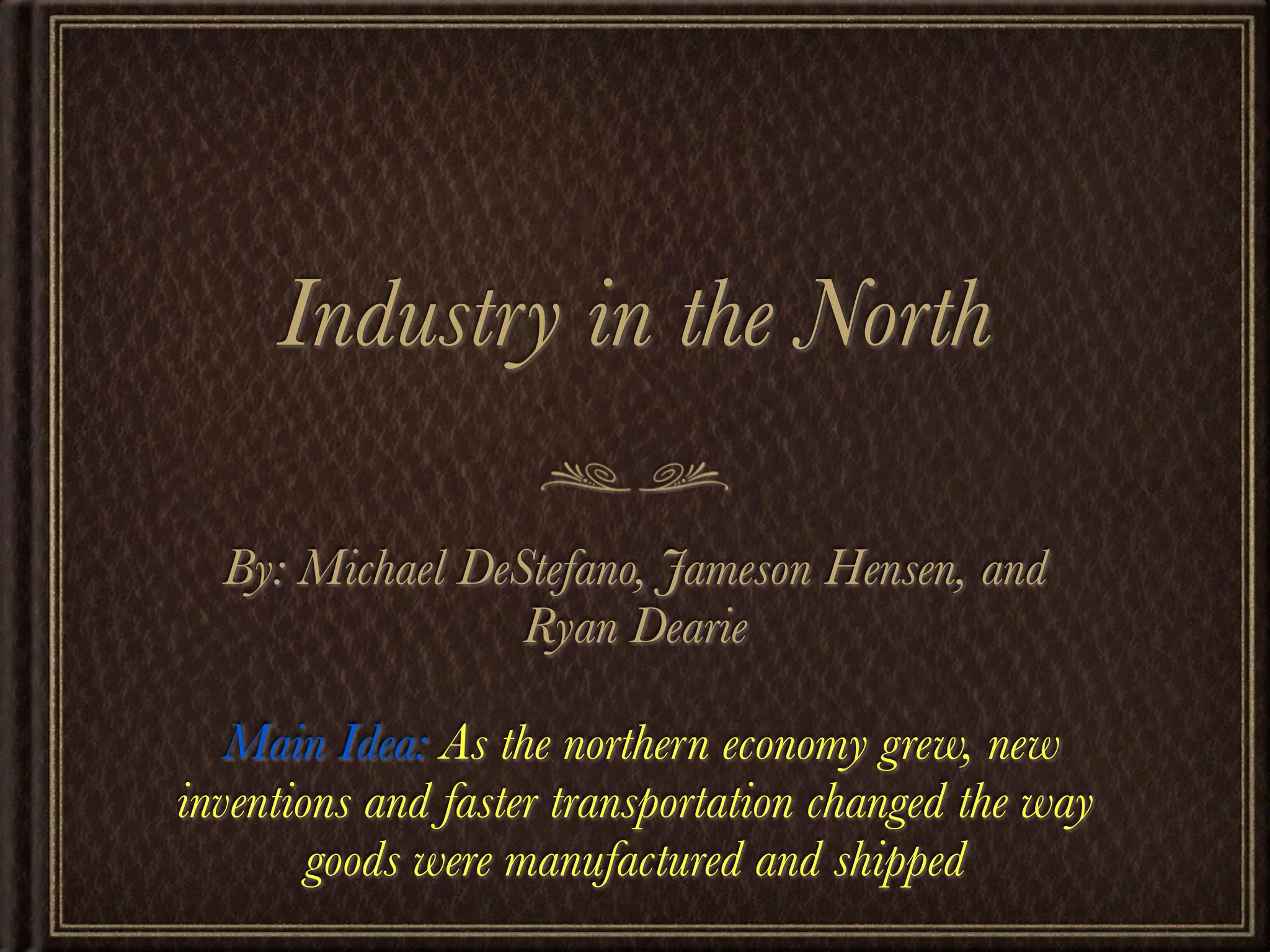 Industry in the North

  By: Michael DeStefano, Jameson Hensen, and
                 Ryan Dearie

   Main Idea: As the northern economy grew, new
inventions and faster transportation changed the way
        goods were manufactured and shipped
 