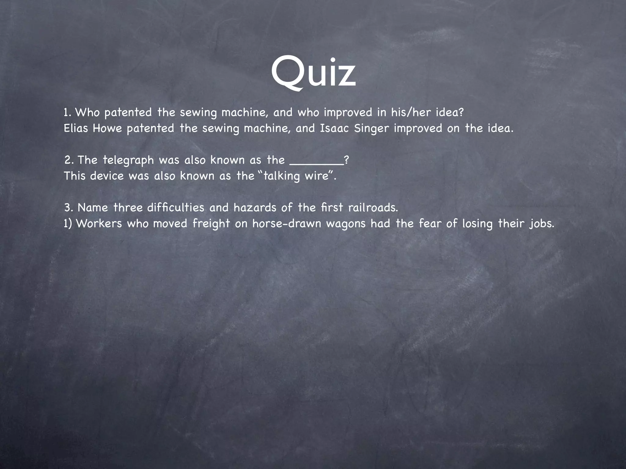 Quiz
1. Who patented the sewing machine, and who improved in his/her idea?
Elias Howe patented the sewing machine, and Isaac Singer improved on the idea.

2. The telegraph was also known as the _______?
This device was also known as the “talking wire”.

3. Name three difﬁculties and hazards of the ﬁrst railroads.
1) Workers who moved freight on horse-drawn wagons had the fear of losing their jobs.
 