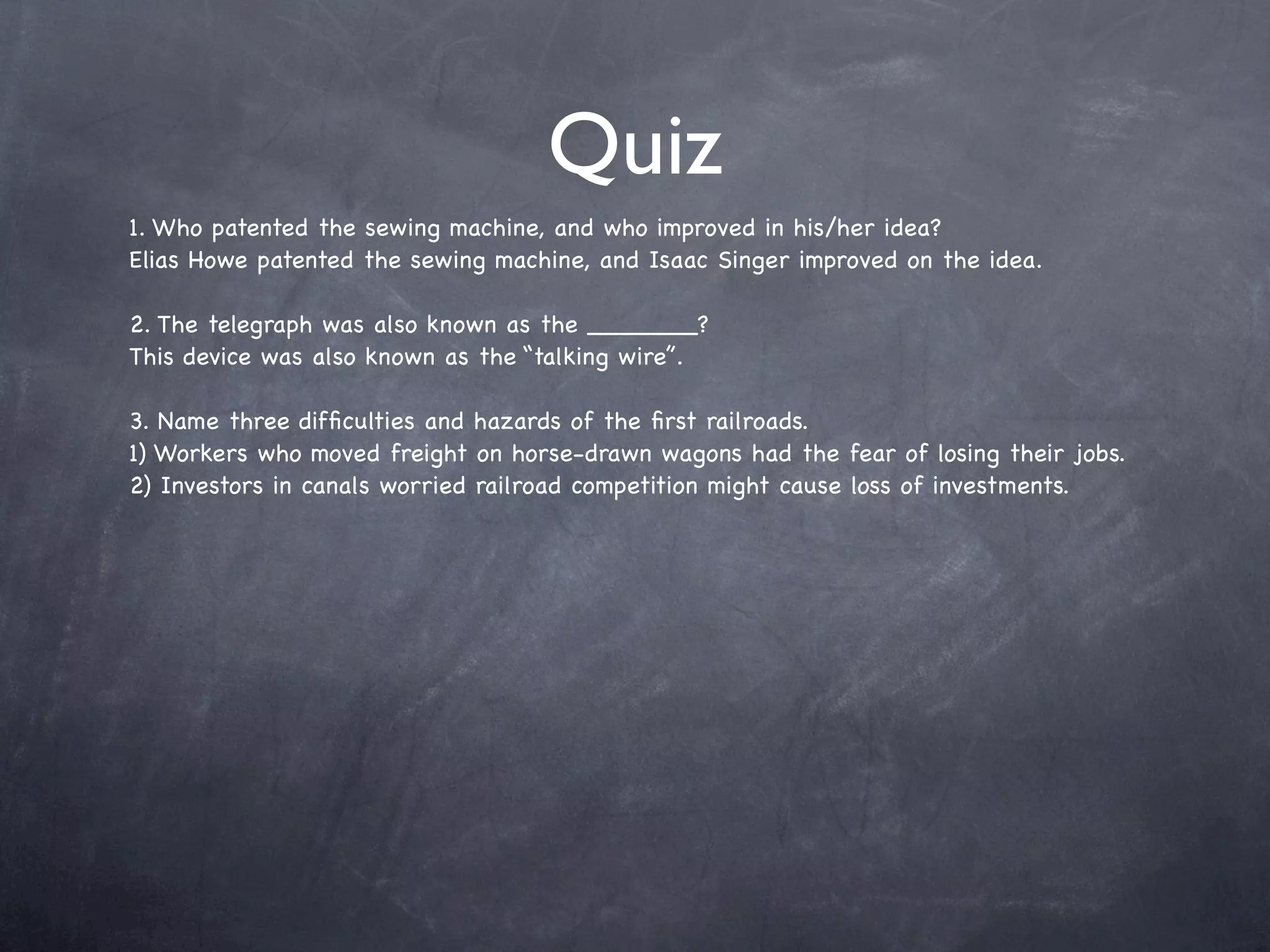 Quiz
1. Who patented the sewing machine, and who improved in his/her idea?
Elias Howe patented the sewing machine, and Isaac Singer improved on the idea.

2. The telegraph was also known as the _______?
This device was also known as the “talking wire”.

3. Name three difﬁculties and hazards of the ﬁrst railroads.
1) Workers who moved freight on horse-drawn wagons had the fear of losing their jobs.
2) Investors in canals worried railroad competition might cause loss of investments.
 