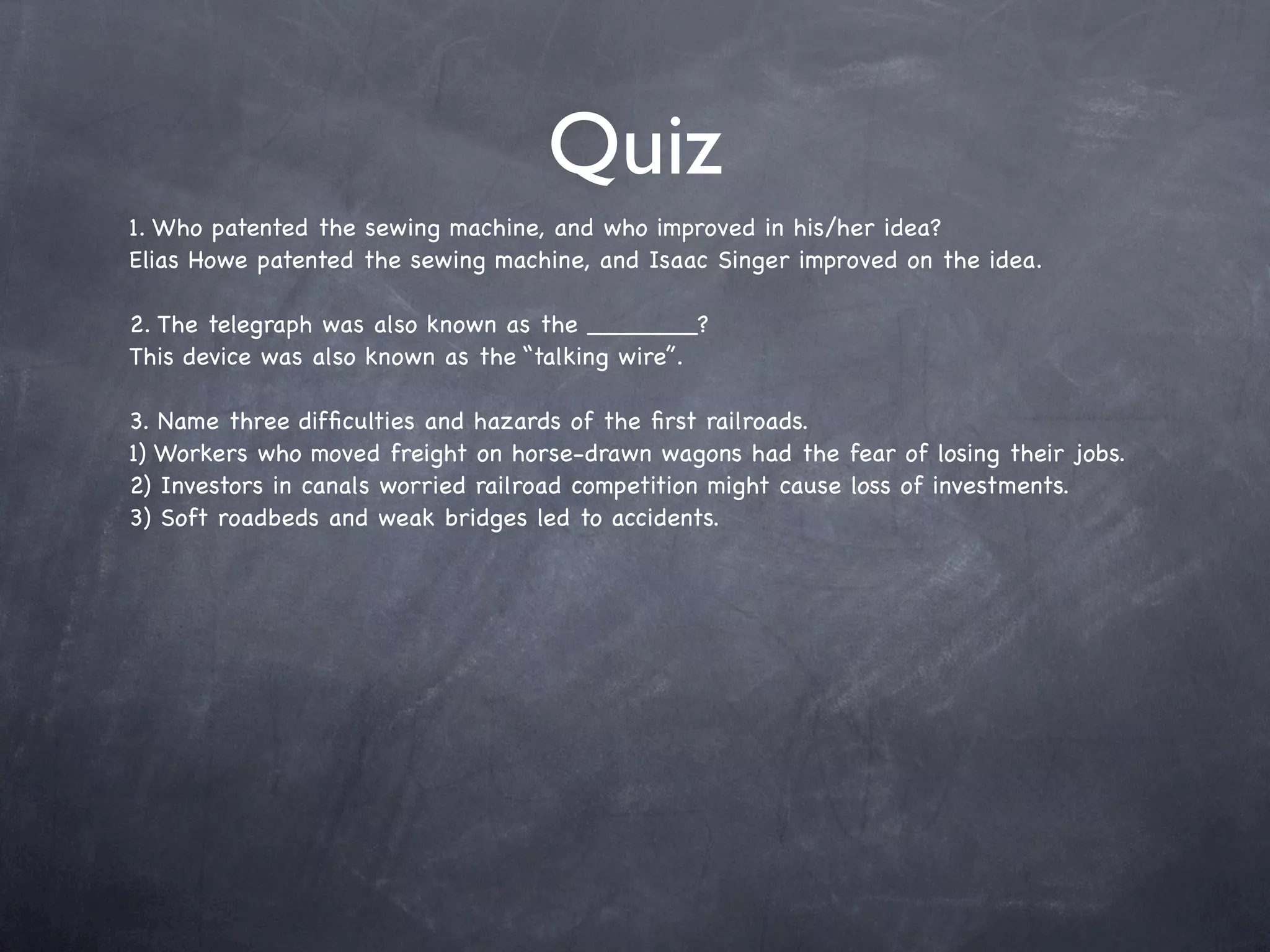 Quiz
1. Who patented the sewing machine, and who improved in his/her idea?
Elias Howe patented the sewing machine, and Isaac Singer improved on the idea.

2. The telegraph was also known as the _______?
This device was also known as the “talking wire”.

3. Name three difﬁculties and hazards of the ﬁrst railroads.
1) Workers who moved freight on horse-drawn wagons had the fear of losing their jobs.
2) Investors in canals worried railroad competition might cause loss of investments.
3) Soft roadbeds and weak bridges led to accidents.
 